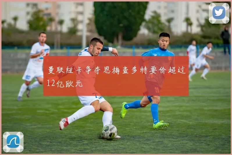 曼联纽卡争夺恩梅查多特要价超过12亿欧元