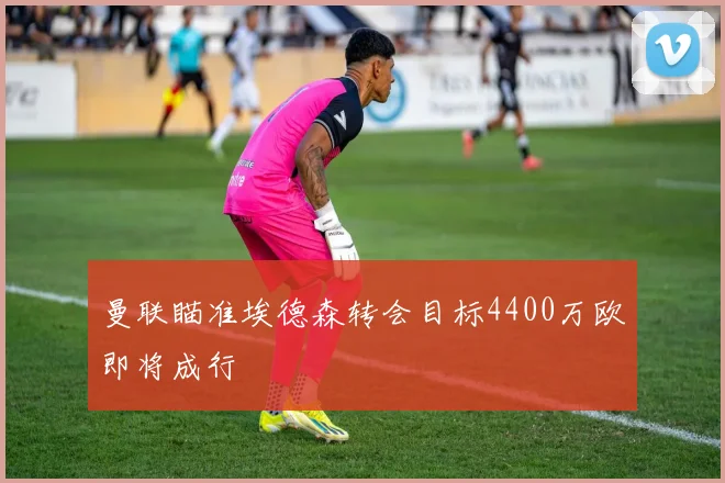 曼联瞄准埃德森转会目标4400万欧即将成行