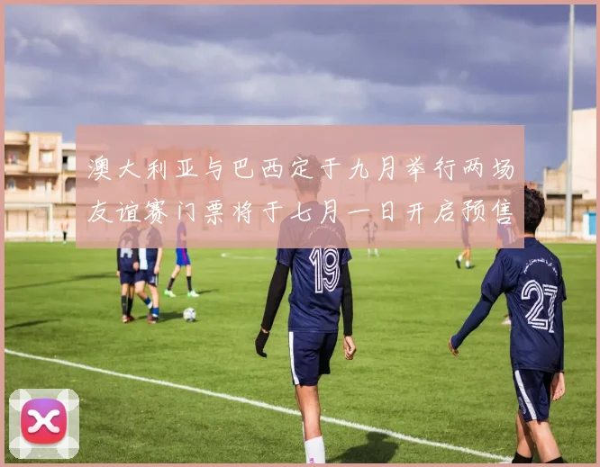 澳大利亚与巴西定于九月举行两场友谊赛门票将于七月一日开启预售