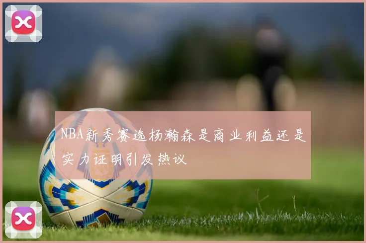 NBA新秀赛选杨瀚森是商业利益还是实力证明引发热议