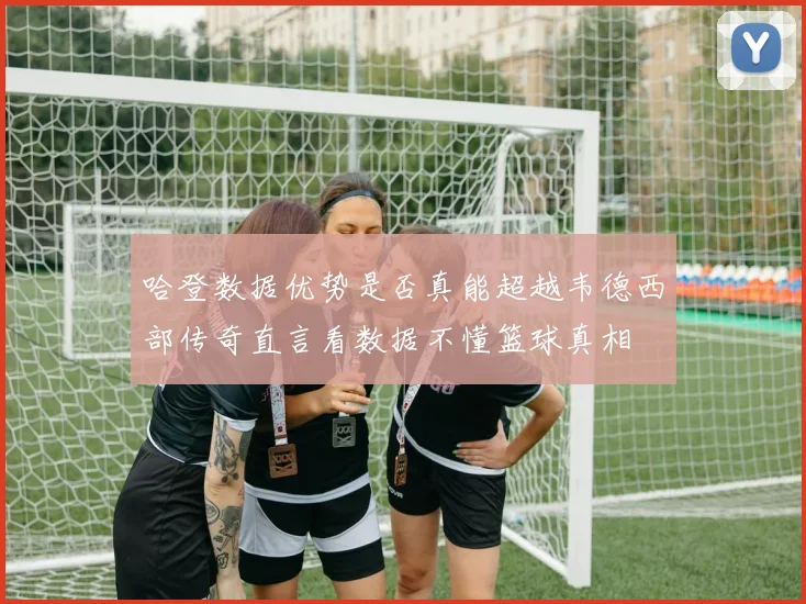 哈登数据优势是否真能超越韦德西部传奇直言看数据不懂篮球真相