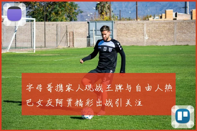 字母哥携家人观战王牌与自由人热巴女友阿贾精彩出战引关注