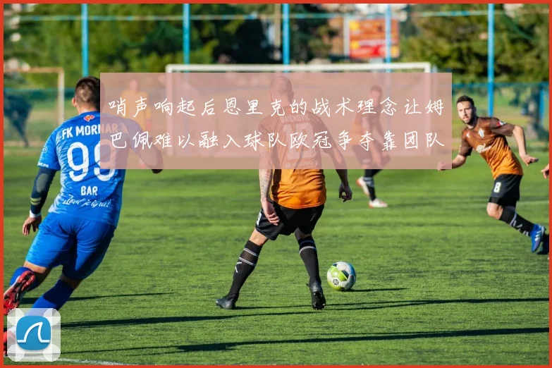 哨声响起后恩里克的战术理念让姆巴佩难以融入球队欧冠争夺靠团队配合与跑动