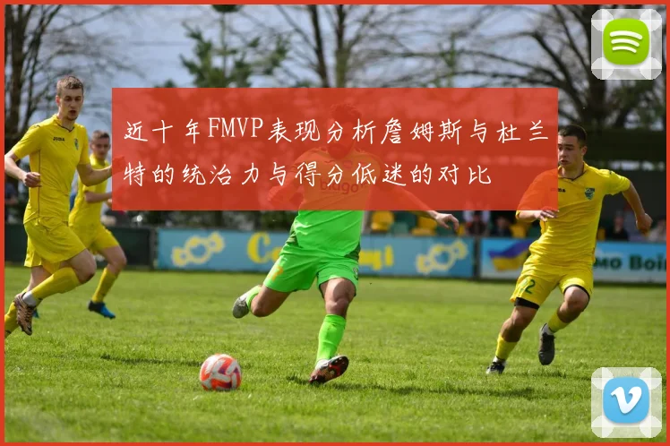 近十年FMVP表现分析詹姆斯与杜兰特的统治力与得分低迷的对比
