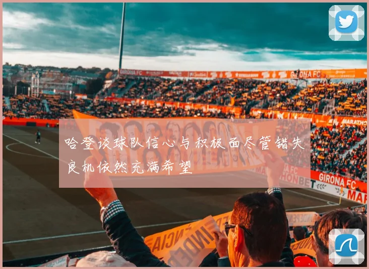 哈登谈球队信心与积极面尽管错失良机依然充满希望