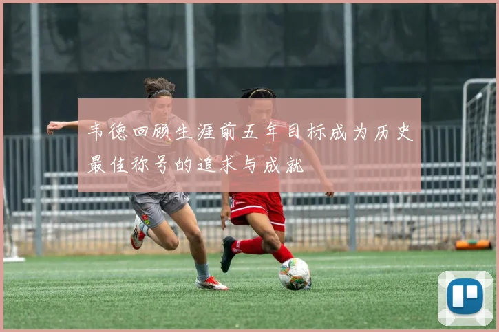 韦德回顾生涯前五年目标成为历史最佳称号的追求与成就