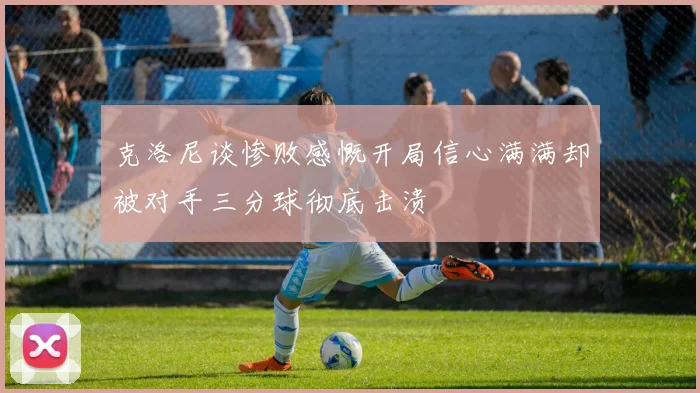 克洛尼谈惨败感慨开局信心满满却被对手三分球彻底击溃