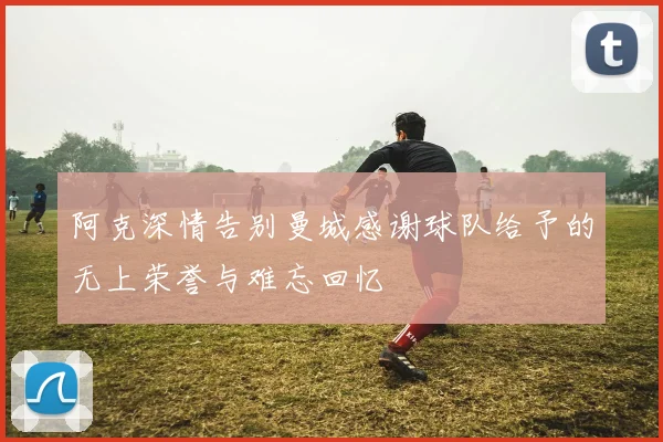 阿克深情告别曼城感谢球队给予的无上荣誉与难忘回忆