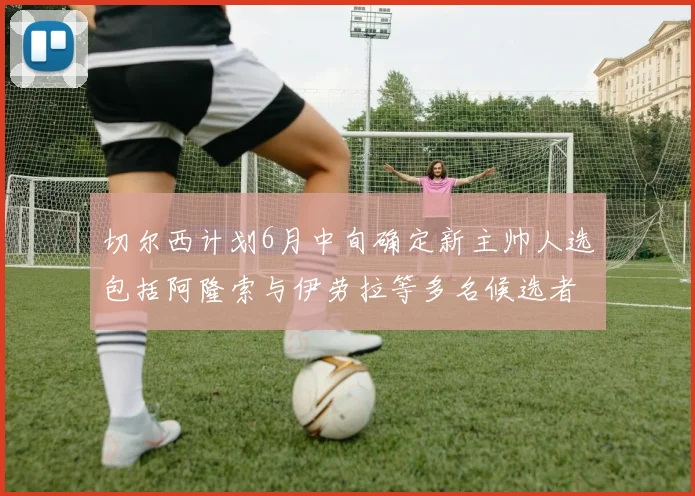 切尔西计划6月中旬确定新主帅人选包括阿隆索与伊劳拉等多名候选者