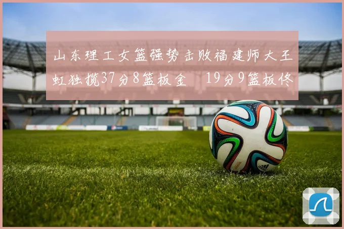 山东理工女篮强势击败福建师大王虹独揽37分8篮板金喆19分9篮板佟欣芷21分6篮板