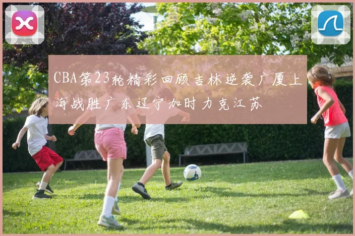 CBA第23轮精彩回顾吉林逆袭广厦上海战胜广东辽宁加时力克江苏