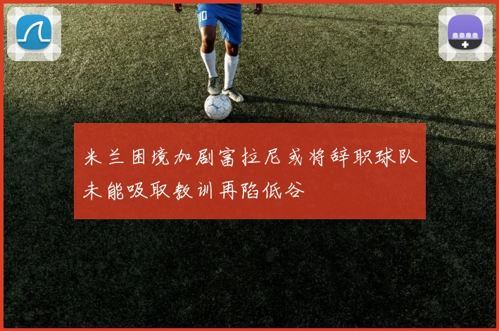 米兰困境加剧富拉尼或将辞职球队未能吸取教训再陷低谷